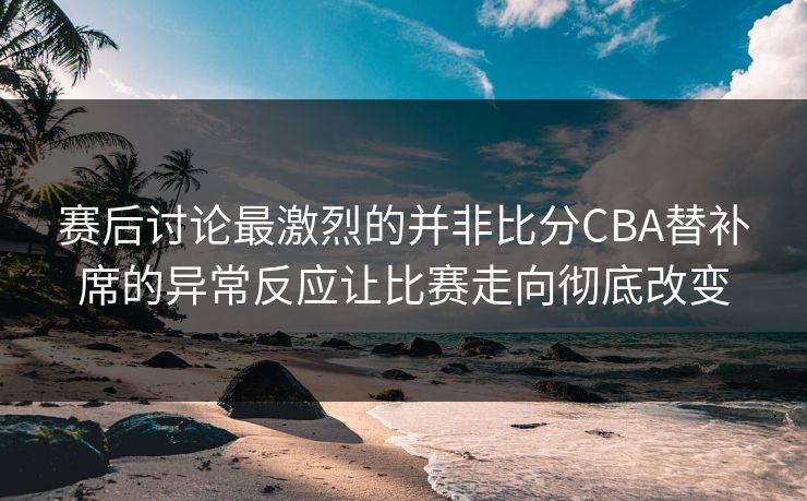 赛后讨论最激烈的并非比分CBA替补席的异常反应让比赛走向彻底改变
