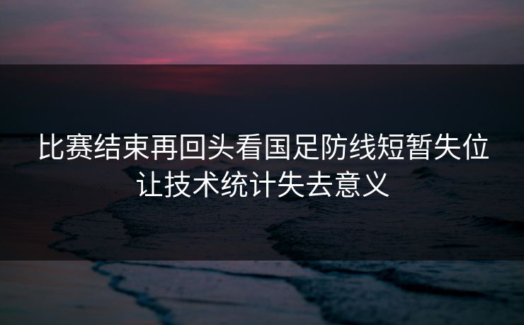 比赛结束再回头看国足防线短暂失位让技术统计失去意义