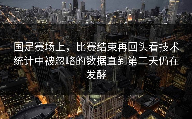 国足赛场上，比赛结束再回头看技术统计中被忽略的数据直到第二天仍在发酵