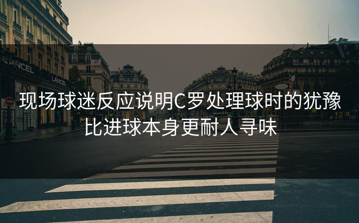 现场球迷反应说明C罗处理球时的犹豫比进球本身更耐人寻味