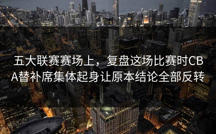 五大联赛赛场上，复盘这场比赛时CBA替补席集体起身让原本结论全部反转