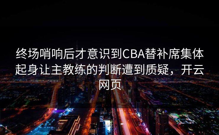 终场哨响后才意识到CBA替补席集体起身让主教练的判断遭到质疑，开云网页