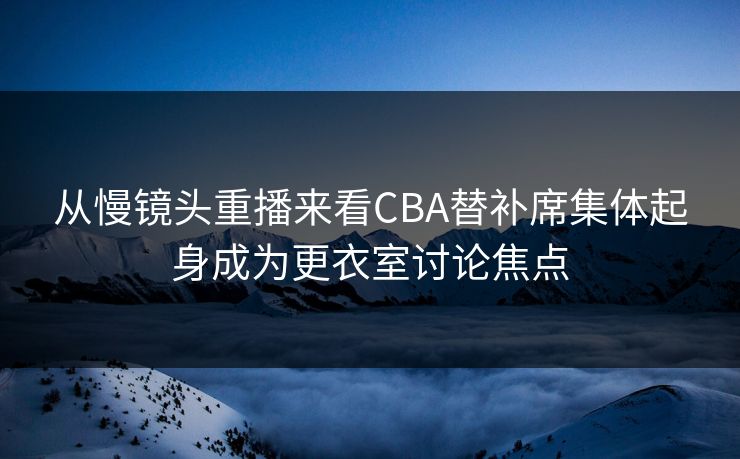 从慢镜头重播来看CBA替补席集体起身成为更衣室讨论焦点
