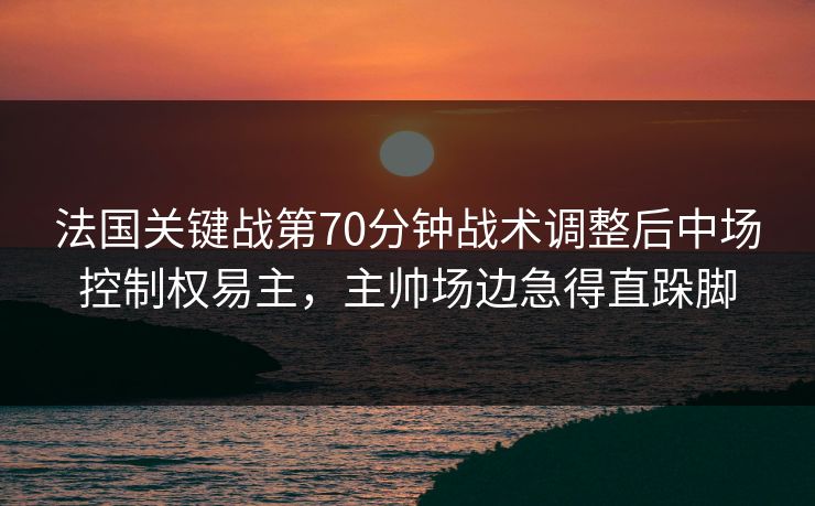 法国关键战第70分钟战术调整后中场控制权易主，主帅场边急得直跺脚