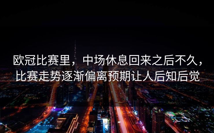 欧冠比赛里，中场休息回来之后不久，比赛走势逐渐偏离预期让人后知后觉