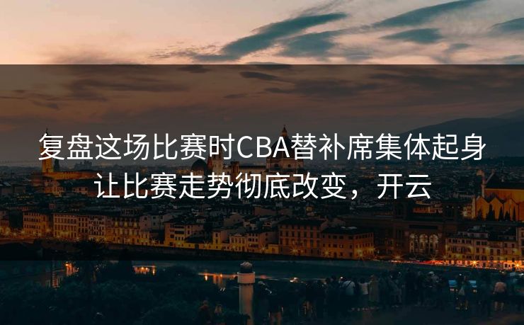 复盘这场比赛时CBA替补席集体起身让比赛走势彻底改变，开云