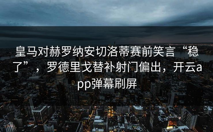 皇马对赫罗纳安切洛蒂赛前笑言“稳了”，罗德里戈替补射门偏出，开云app弹幕刷屏