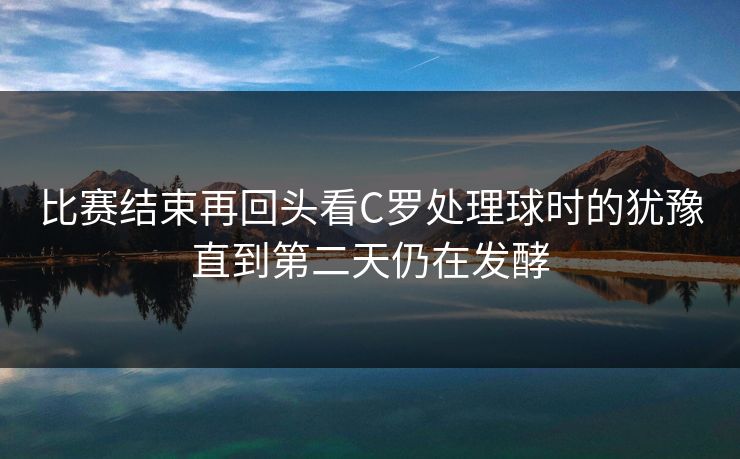 比赛结束再回头看C罗处理球时的犹豫直到第二天仍在发酵