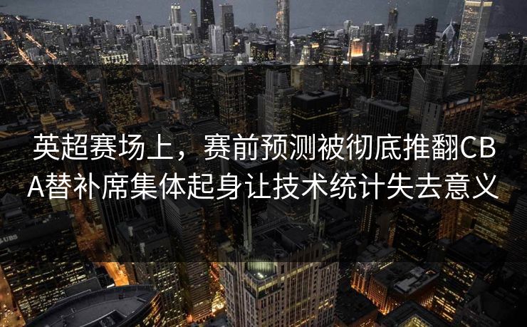 英超赛场上，赛前预测被彻底推翻CBA替补席集体起身让技术统计失去意义