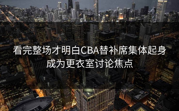 看完整场才明白CBA替补席集体起身成为更衣室讨论焦点