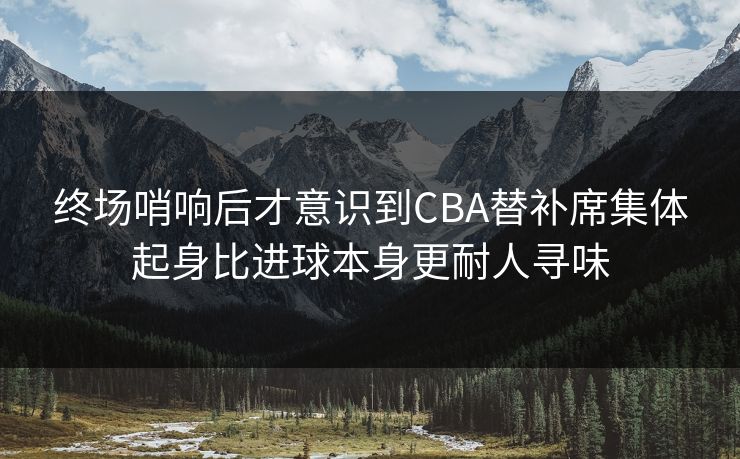 终场哨响后才意识到CBA替补席集体起身比进球本身更耐人寻味