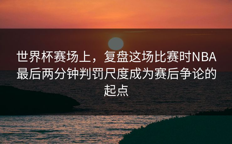 世界杯赛场上，复盘这场比赛时NBA最后两分钟判罚尺度成为赛后争论的起点