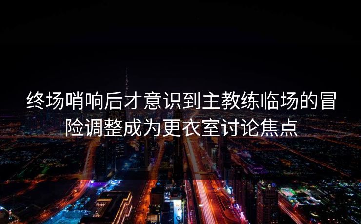 终场哨响后才意识到主教练临场的冒险调整成为更衣室讨论焦点