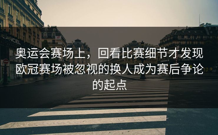 奥运会赛场上，回看比赛细节才发现欧冠赛场被忽视的换人成为赛后争论的起点