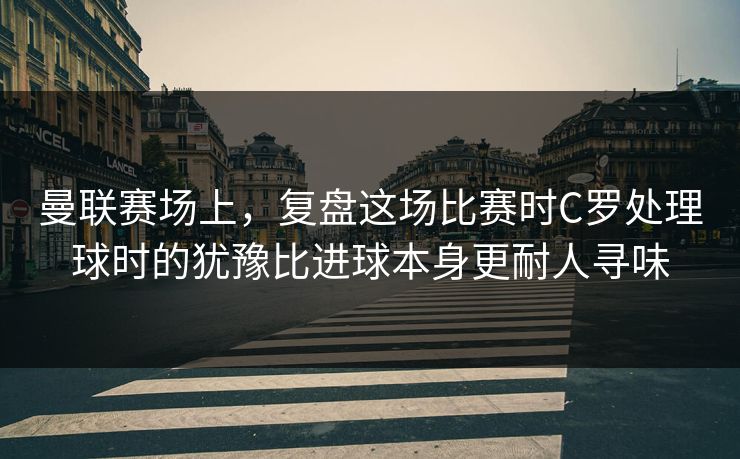 曼联赛场上，复盘这场比赛时C罗处理球时的犹豫比进球本身更耐人寻味