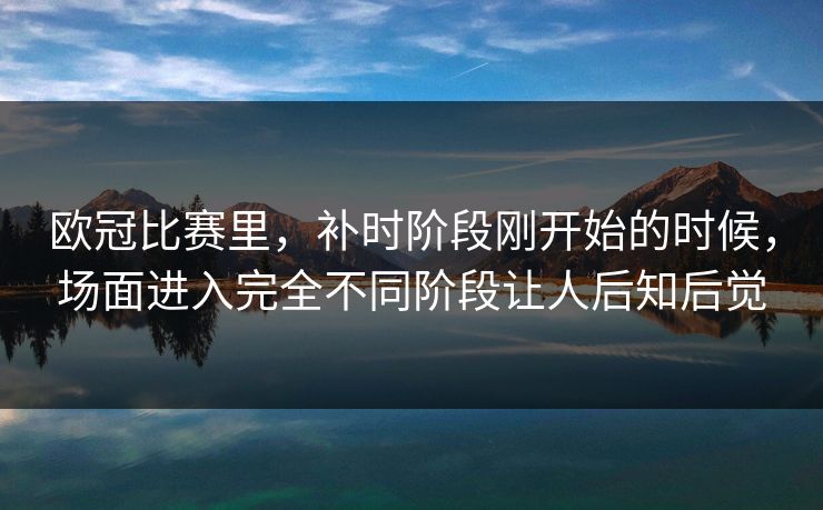 欧冠比赛里，补时阶段刚开始的时候，场面进入完全不同阶段让人后知后觉