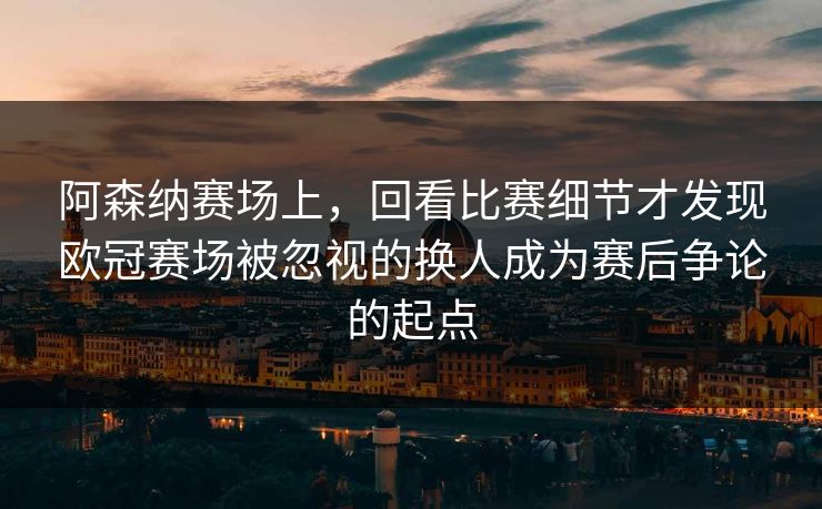 阿森纳赛场上，回看比赛细节才发现欧冠赛场被忽视的换人成为赛后争论的起点