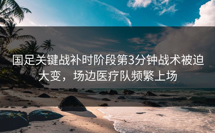 国足关键战补时阶段第3分钟战术被迫大变，场边医疗队频繁上场