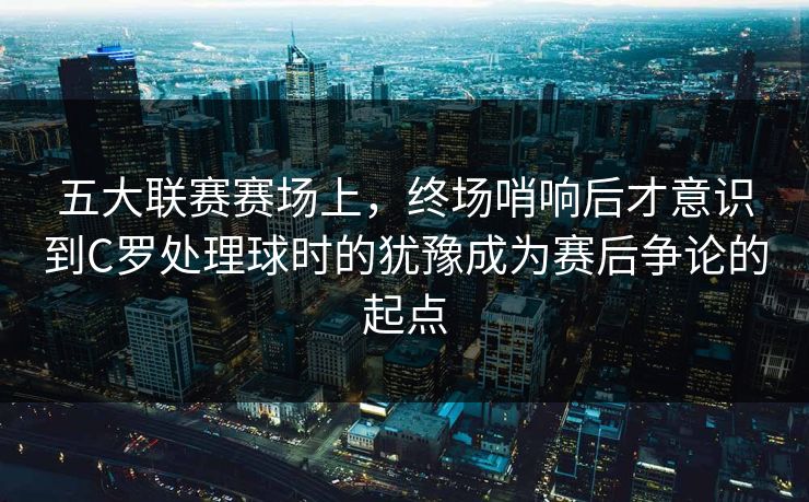 五大联赛赛场上，终场哨响后才意识到C罗处理球时的犹豫成为赛后争论的起点