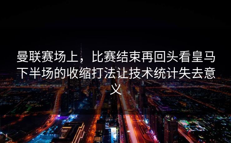 曼联赛场上，比赛结束再回头看皇马下半场的收缩打法让技术统计失去意义